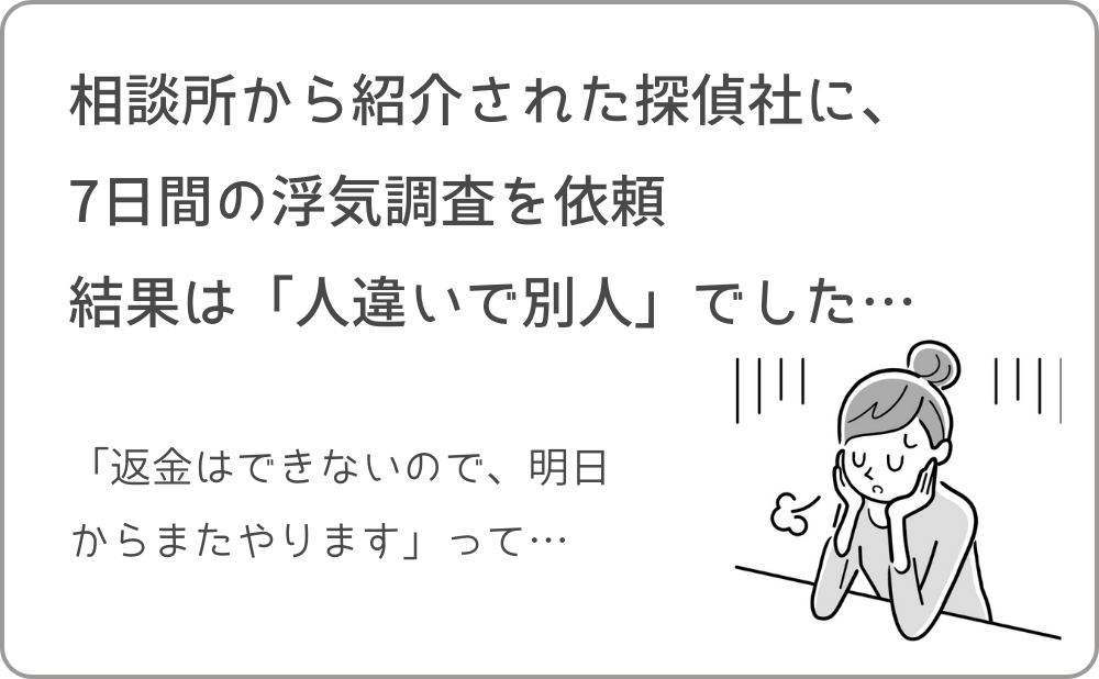 相談所から紹介された探偵社に、7日間の浮気調査を依頼
結果は「人違いで別人」でした…「返金はできないので、明日からまたやります」って…